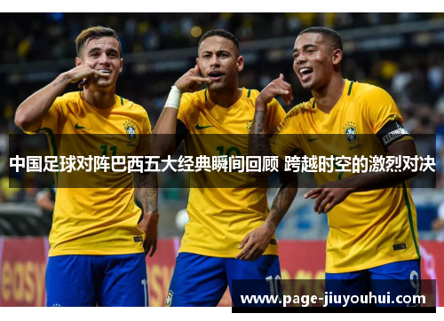 中国足球对阵巴西五大经典瞬间回顾 跨越时空的激烈对决