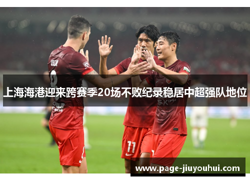 上海海港迎来跨赛季20场不败纪录稳居中超强队地位