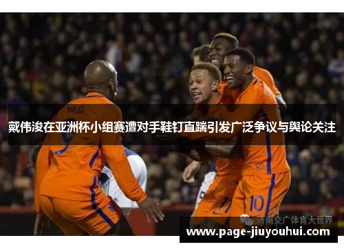 戴伟浚在亚洲杯小组赛遭对手鞋钉直踹引发广泛争议与舆论关注