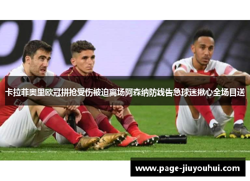 卡拉菲奥里欧冠拼抢受伤被迫离场阿森纳防线告急球迷揪心全场目送